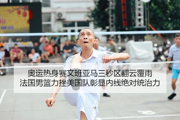 奥运热身赛文班亚马三秒区翻云覆雨 法国男篮力挫美国队彰显内线绝对统治力